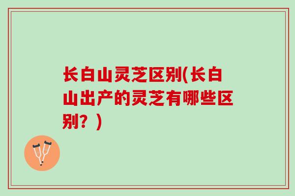 长白山灵芝区别(长白山出产的灵芝有哪些区别？)