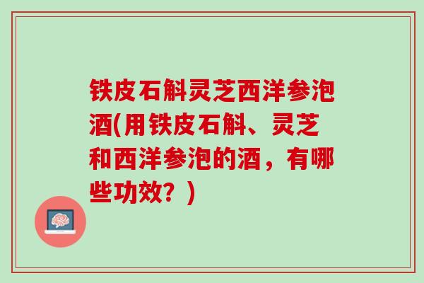 铁皮石斛灵芝西洋参泡酒(用铁皮石斛、灵芝和西洋参泡的酒，有哪些功效？)