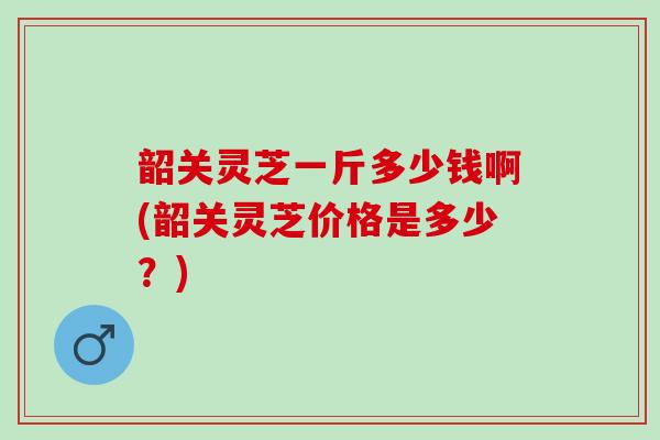 韶关灵芝一斤多少钱啊(韶关灵芝价格是多少？)
