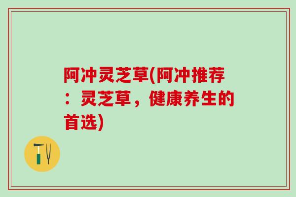 阿冲灵芝草(阿冲推荐：灵芝草，健康养生的首选)