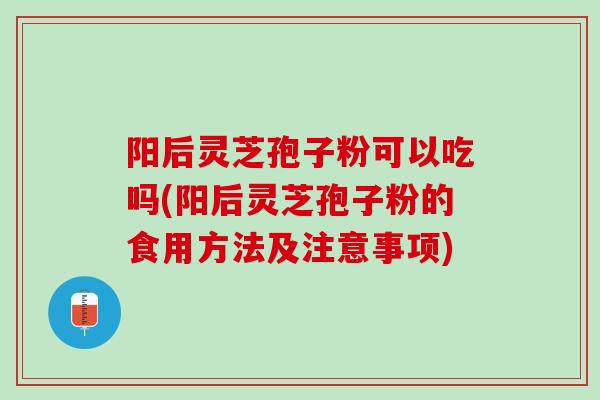 阳后灵芝孢子粉可以吃吗(阳后灵芝孢子粉的食用方法及注意事项)
