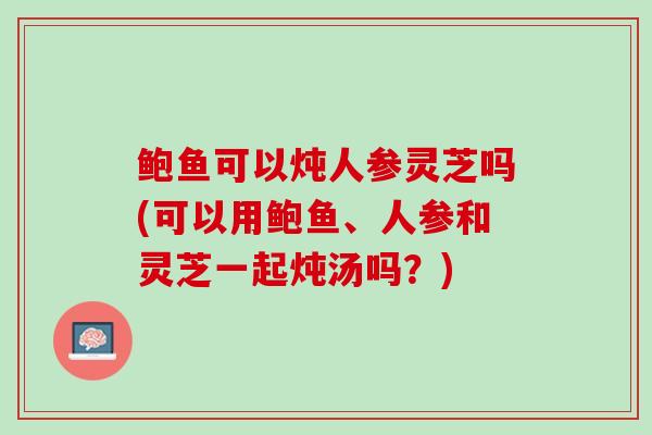 鲍鱼可以炖人参灵芝吗(可以用鲍鱼、人参和灵芝一起炖汤吗？)