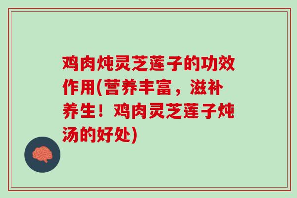 鸡肉炖灵芝莲子的功效作用(营养丰富，滋补养生！鸡肉灵芝莲子炖汤的好处)