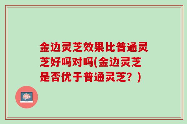 金边灵芝效果比普通灵芝好吗对吗(金边灵芝是否优于普通灵芝？)