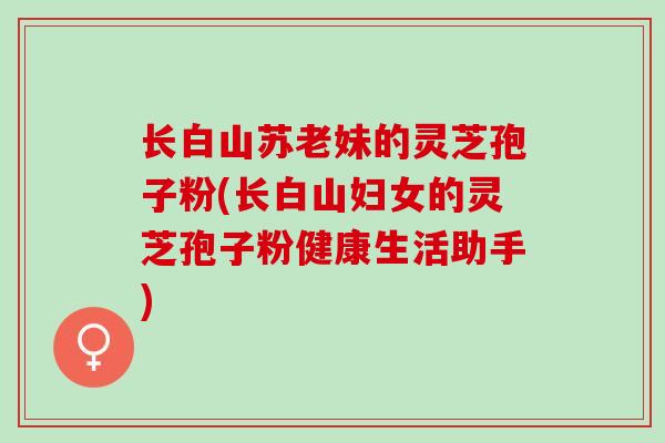 长白山苏老妹的灵芝孢子粉(长白山妇女的灵芝孢子粉健康生活助手)