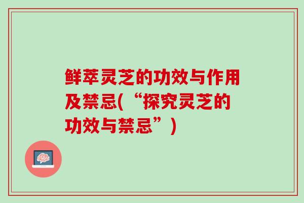 鲜萃灵芝的功效与作用及禁忌(“探究灵芝的功效与禁忌”)