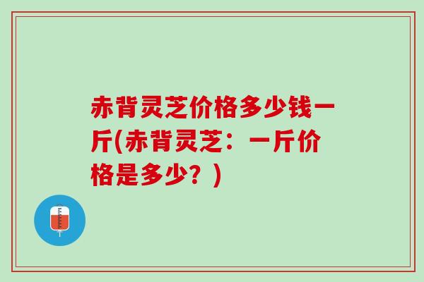赤背灵芝价格多少钱一斤(赤背灵芝：一斤价格是多少？)