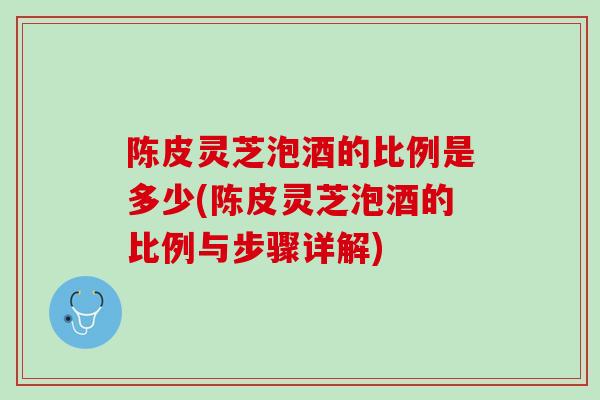 陈皮灵芝泡酒的比例是多少(陈皮灵芝泡酒的比例与步骤详解)