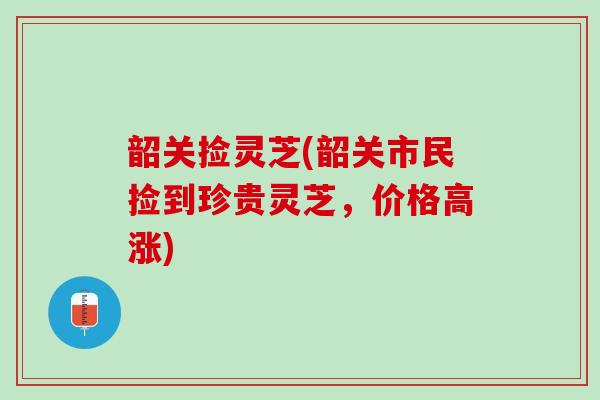 韶关捡灵芝(韶关市民捡到珍贵灵芝，价格高涨)