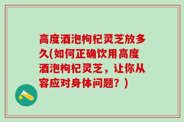 高度酒泡枸杞灵芝放多久(如何正确饮用高度酒泡枸杞灵芝，让你从容应对身体问题？)