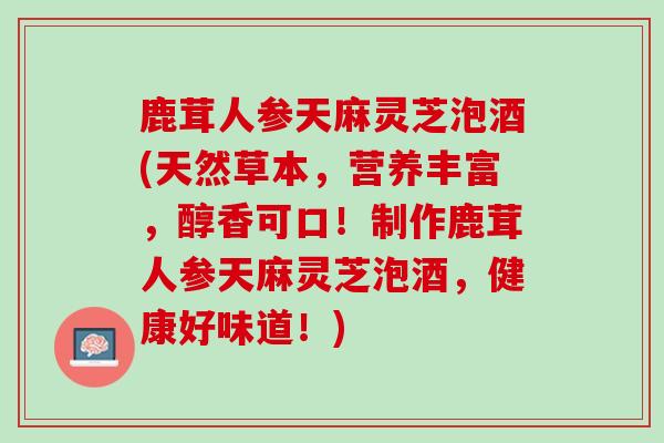 鹿茸人参天麻灵芝泡酒(天然草本，营养丰富，醇香可口！制作鹿茸人参天麻灵芝泡酒，健康好味道！)