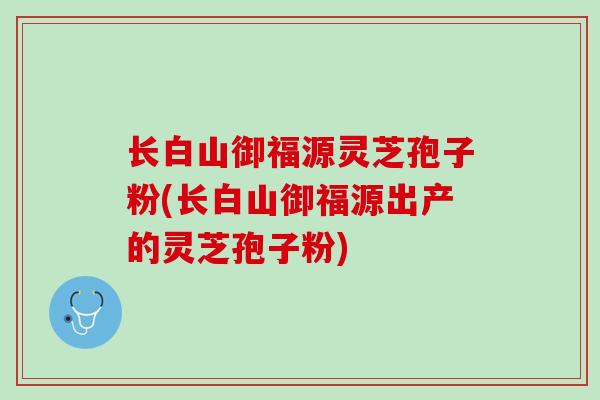 长白山御福源灵芝孢子粉(长白山御福源出产的灵芝孢子粉) 长白山御福源灵芝孢子粉(长白山御福源出产的灵芝孢子粉)