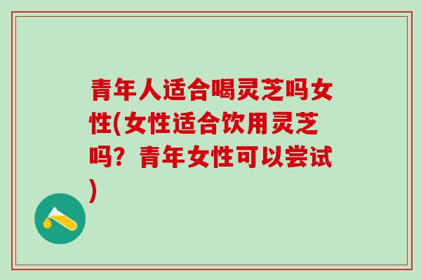 青年人适合喝灵芝吗女性(女性适合饮用灵芝吗？青年女性可以尝试)