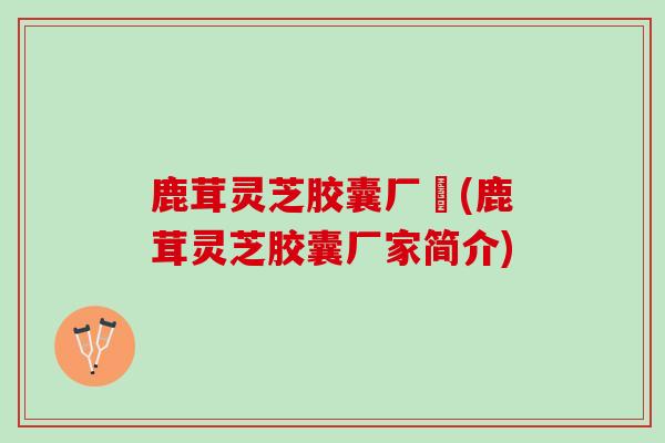 鹿茸灵芝胶囊厂圵(鹿茸灵芝胶囊厂家简介)