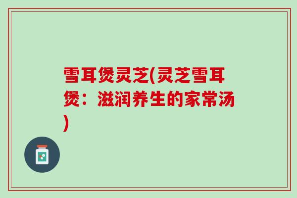 雪耳煲灵芝(灵芝雪耳煲:滋润养生的家常汤) 雪耳煲灵芝(灵芝雪耳煲:滋润养生的家常汤)