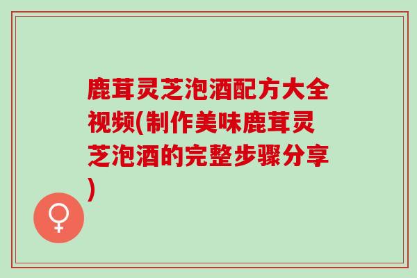 鹿茸灵芝泡酒配方大全视频(制作美味鹿茸灵芝泡酒的完整步骤分享)