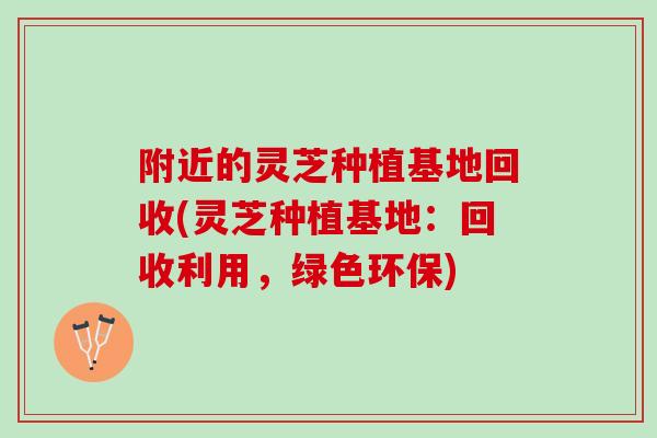 附近的灵芝种植基地回收(灵芝种植基地：回收利用，绿色环保)
