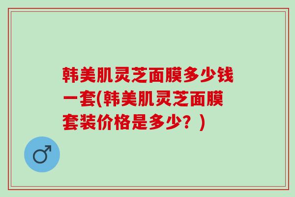 韩美肌灵芝面膜多少钱一套(韩美肌灵芝面膜套装价格是多少？)