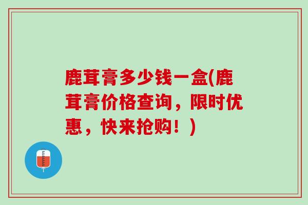 鹿茸膏多少钱一盒(鹿茸膏价格查询,限时优惠,快来抢购!) 鹿茸膏多少钱一盒(鹿茸膏价格查询,限时优惠,快来抢购!)