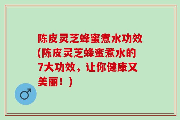 陈皮灵芝蜂蜜煮水功效(陈皮灵芝蜂蜜煮水的7大功效，让你健康又美丽！)