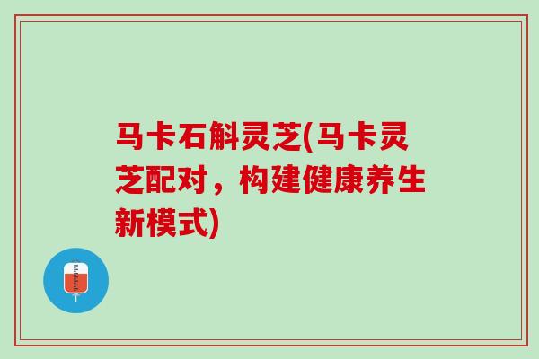 马卡石斛灵芝(马卡灵芝配对，构建健康养生新模式)