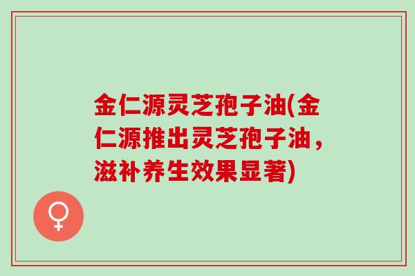 金仁源灵芝孢子油(金仁源推出灵芝孢子油，滋补养生效果显著)