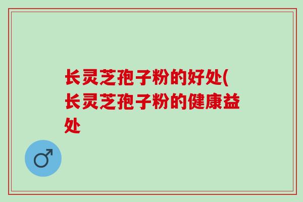 长灵芝孢子粉的好处(长灵芝孢子粉的健康益处