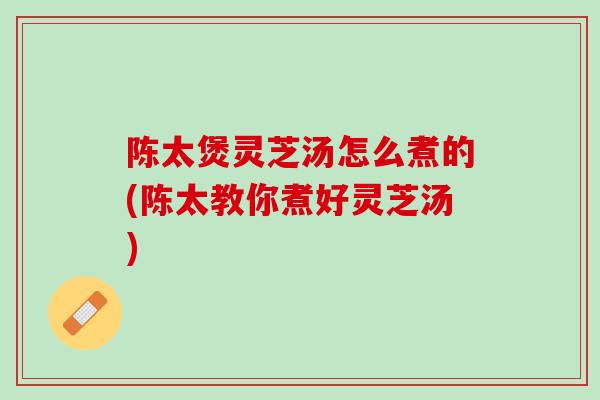 陈太煲灵芝汤怎么煮的(陈太教你煮好灵芝汤) 陈太煲灵芝汤怎么煮的(陈太教你煮好灵芝汤)