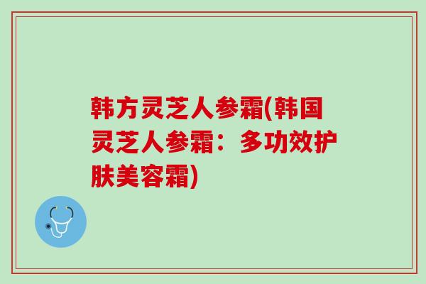 韩方灵芝人参霜(韩国灵芝人参霜：多功效护肤美容霜)