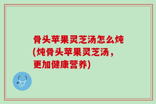骨头苹果灵芝汤怎么炖(炖骨头苹果灵芝汤，更加健康营养)