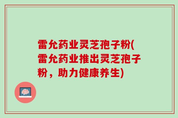 雷允药业灵芝孢子粉(雷允药业推出灵芝孢子粉，助力健康养生)