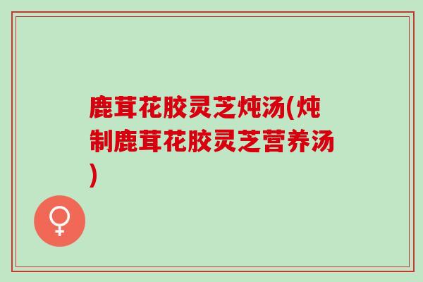 鹿茸花胶灵芝炖汤(炖制鹿茸花胶灵芝营养汤)