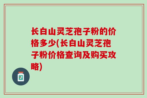 长白山灵芝孢子粉的价格多少(长白山灵芝孢子粉价格查询及购买攻略)