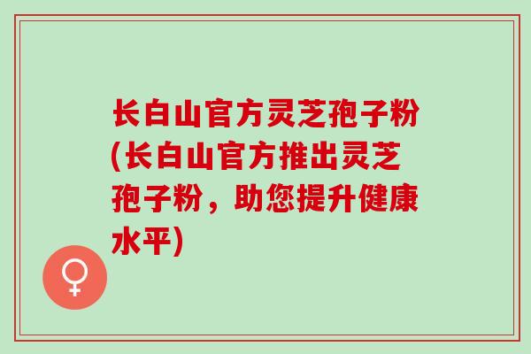 长白山官方灵芝孢子粉(长白山官方推出灵芝孢子粉,助您提升健康水平) 长白山官方灵芝孢子粉(长白山官方推出灵芝孢子粉,助您提升健康水平)