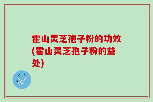 霍山灵芝孢子粉的功效(霍山灵芝孢子粉的益处)