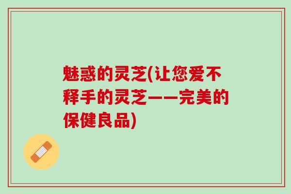 魅惑的灵芝(让您爱不释手的灵芝——完美的保健良品)