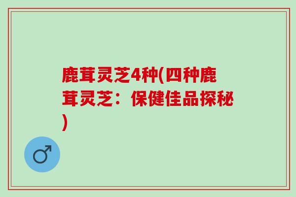 鹿茸灵芝4种(四种鹿茸灵芝：保健佳品探秘)