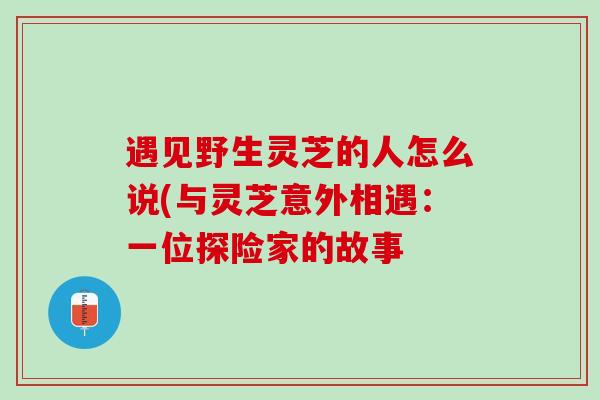 遇见野生灵芝的人怎么说(与灵芝意外相遇:一位探险家的故事 遇见野生灵芝的人怎么说(与灵芝意外相遇:一位探险家的故事