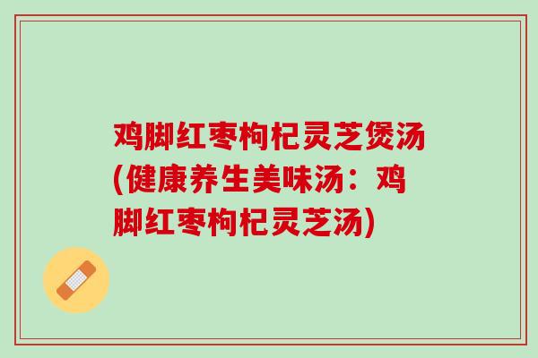 鸡脚红枣枸杞灵芝煲汤(健康养生美味汤：鸡脚红枣枸杞灵芝汤)