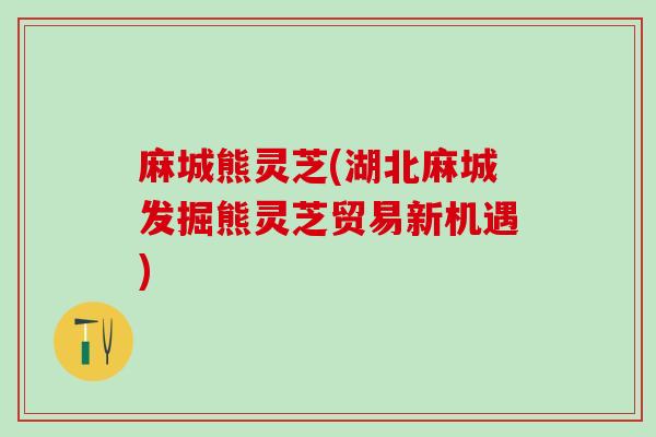 麻城熊灵芝(湖北麻城发掘熊灵芝贸易新机遇)