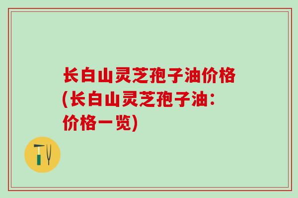 长白山灵芝孢子油价格(长白山灵芝孢子油:价格一览) 长白山灵芝孢子油价格(长白山灵芝孢子油:价格一览)