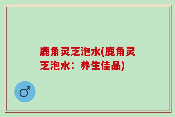 鹿角灵芝泡水(鹿角灵芝泡水：养生佳品)