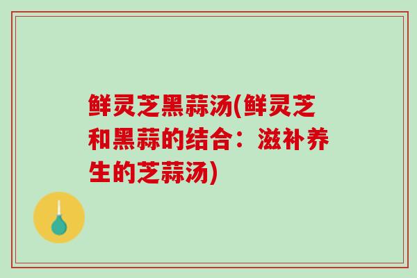 鲜灵芝黑蒜汤(鲜灵芝和黑蒜的结合：滋补养生的芝蒜汤)