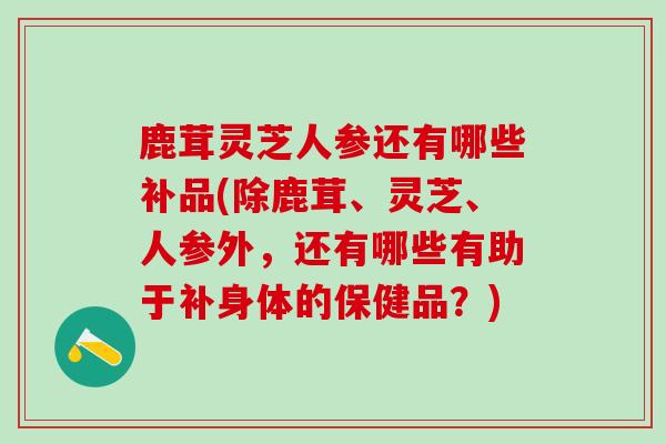 鹿茸灵芝人参还有哪些补品(除鹿茸、灵芝、人参外，还有哪些有助于补身体的保健品？)