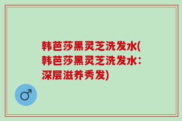 韩芭莎黑灵芝洗发水(韩芭莎黑灵芝洗发水：深层滋养秀发)