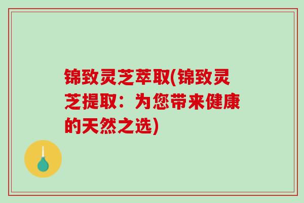 锦致灵芝萃取(锦致灵芝提取：为您带来健康的天然之选)