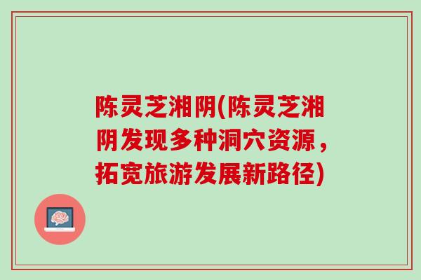 陈灵芝湘阴(陈灵芝湘阴发现多种洞穴资源，拓宽旅游发展新路径)