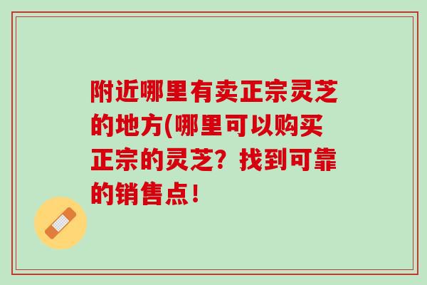 附近哪里有卖正宗灵芝的地方(哪里可以购买正宗的灵芝？找到可靠的销售点！