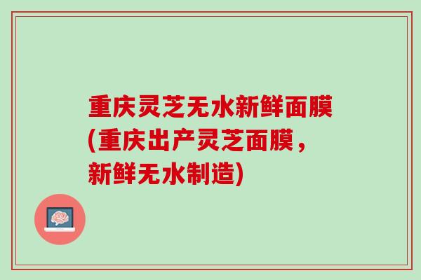 重庆灵芝无水新鲜面膜(重庆出产灵芝面膜,新鲜无水制造) 重庆灵芝无水新鲜面膜(重庆出产灵芝面膜,新鲜无水制造)