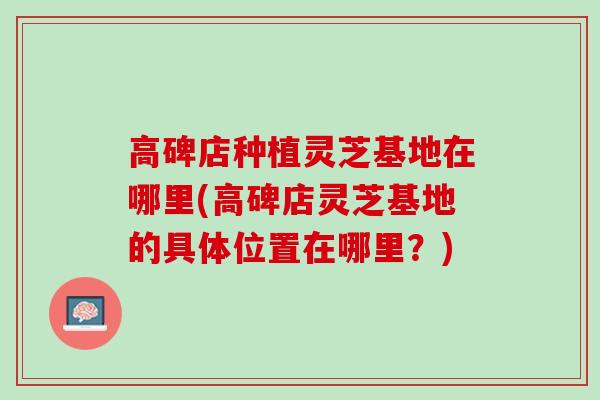 高碑店种植灵芝基地在哪里(高碑店灵芝基地的具体位置在哪里？)
